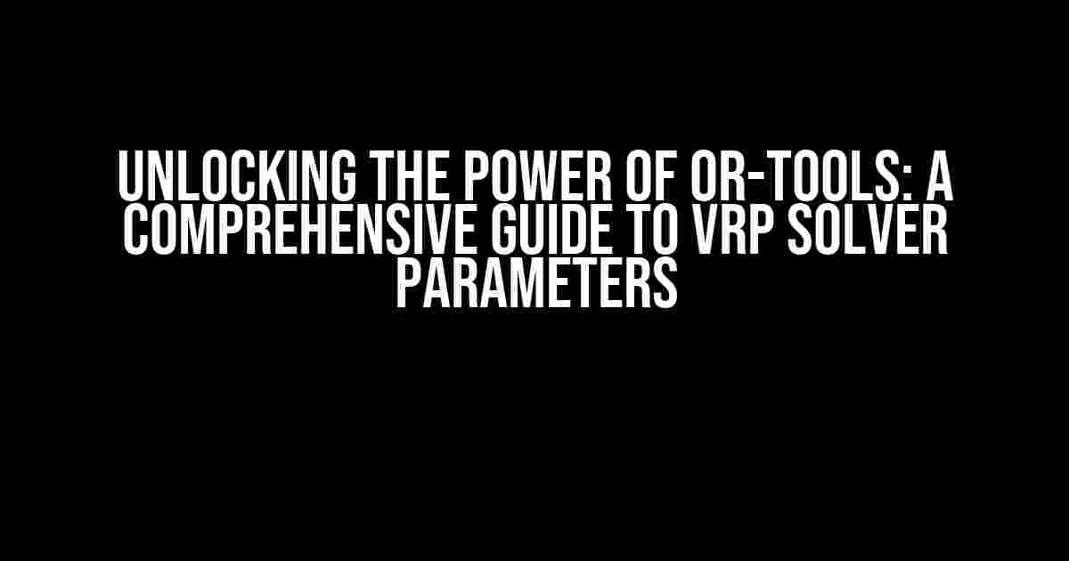 Unlocking the Power of OR-TOOLS: A Comprehensive Guide to VRP Solver Parameters